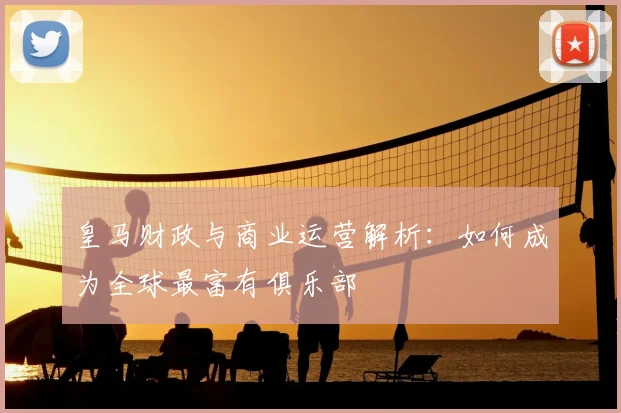 皇马财政与商业运营解析：如何成为全球最富有俱乐部