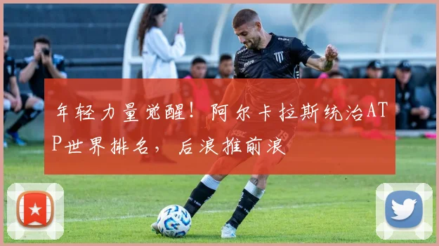 年轻力量觉醒！阿尔卡拉斯统治ATP世界排名，后浪推前浪