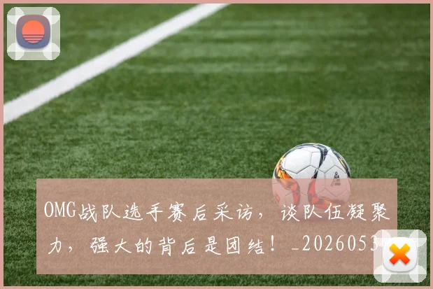 OMG战队选手赛后采访，谈队伍凝聚力，强大的背后是团结！_20260530143631