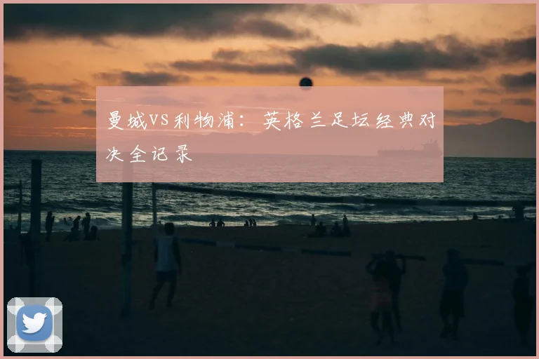 曼城vs利物浦：英格兰足坛经典对决全记录