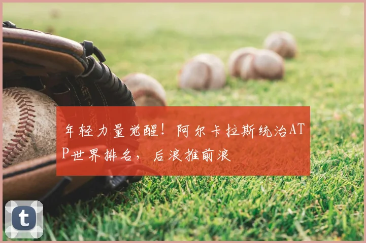 年轻力量觉醒！阿尔卡拉斯统治ATP世界排名，后浪推前浪