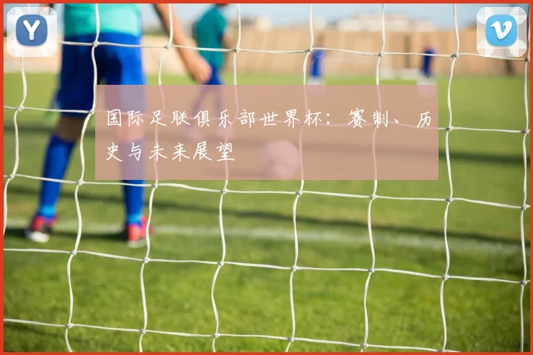 国际足联俱乐部世界杯：赛制、历史与未来展望