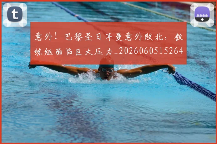 意外！巴黎圣日耳曼意外败北，教练组面临巨大压力_20260605152648