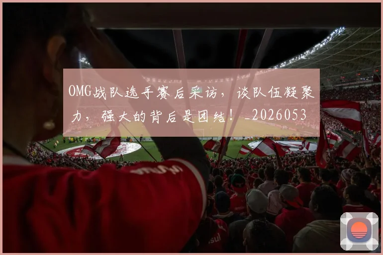 OMG战队选手赛后采访，谈队伍凝聚力，强大的背后是团结！_20260530143631