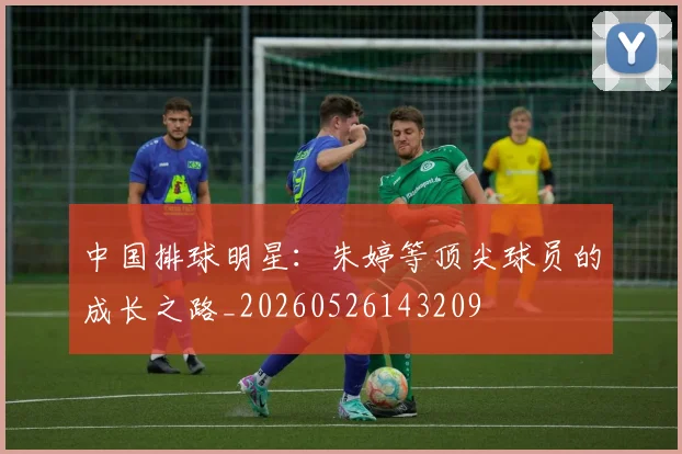 中国排球明星：朱婷等顶尖球员的成长之路_20260526143209