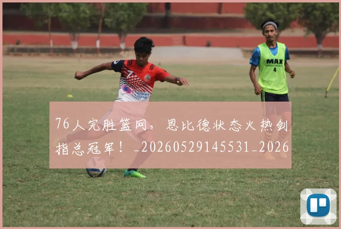 76人完胜篮网，恩比德状态火热剑指总冠军！_20260529145531_20260702034257