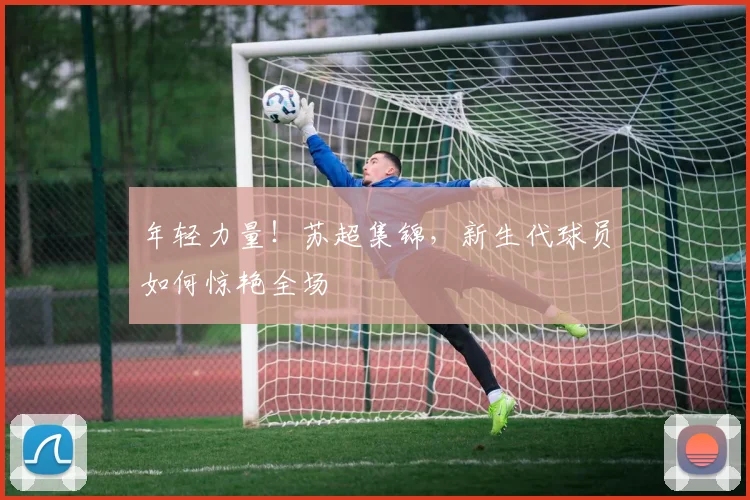 年轻力量！苏超集锦，新生代球员如何惊艳全场
