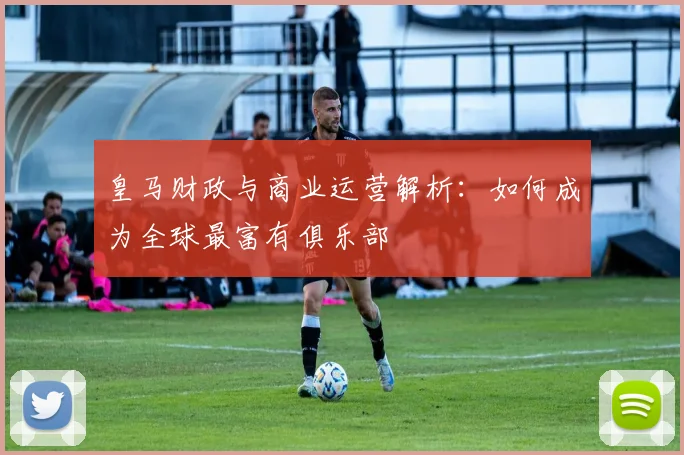 皇马财政与商业运营解析：如何成为全球最富有俱乐部