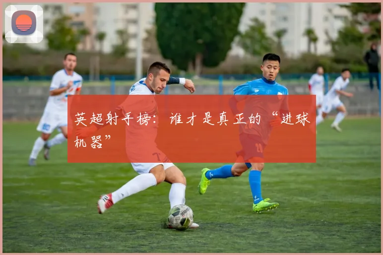 英超射手榜：谁才是真正的“进球机器”